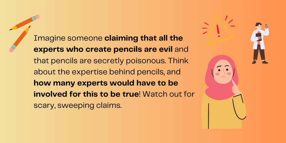 Imagine someone claiming that all the experts who create pencils are evil, and that pencils are secretly poisonous. Think about the expertise behind pencils, and how many experts would have to be involved for this to be true! Watch out for scary, sweeping claims.